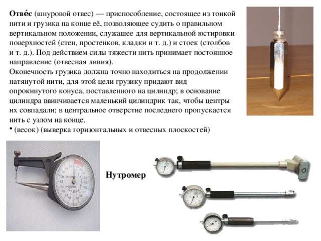 Отве́с  (шнуровой отвес) — приспособление, состоящее из тонкой нити и грузика на конце её, позволяющее судить о правильном вертикальном положении, служащее для вертикальной юстировки поверхностей (стен, простенков, кладки и т. д.) и стоек (столбов и т. д.). Под действием силы тяжести нить принимает постоянное направление (отвесная линия). Оконечность грузика должна точно находиться на продолжении натянутой нити, для этой цели грузику придают вид опрокинутого конуса, поставленного на цилиндр; в основание цилиндра ввинчивается маленький цилиндрик так, чтобы центры их совпадали; в центральное отверстие последнего пропускается нить с узлом на конце.  (весок) (выверка горизонтальных и отвесных плоскостей) Нутромер 