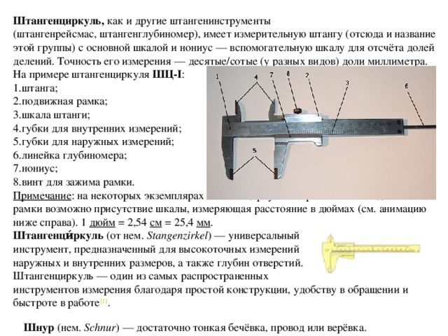 Штангенциркуль, как и другие штангенинструменты (штангенрейсмас, штангенглубиномер), имеет измерительную штангу (отсюда и название этой группы) с основной шкалой и нониус — вспомогательную шкалу для отсчёта долей делений. Точность его измерения — десятые/сотые (у разных видов) доли миллиметра. На примере штангенциркуля  ШЦ-I : 1.штанга; 2.подвижная рамка; 3.шкала штанги; 4.губки для внутренних измерений; 5.губки для наружных измерений; 6.линейка глубиномера; 7.нониус; 8.винт для зажима рамки. Примечание : на некоторых экземплярах штангенциркуля в верхней части подвижной рамки возможно присутствие шкалы, измеряющая расстояние в дюймах (см. анимацию ниже справа). 1  дюйм  = 2,54  см  = 25,4  мм . Штангенци́ркуль  (от нем.  Stangenzirkel ) — универсальный инструмент, предназначенный для высокоточных измерений наружных и внутренних размеров, а также глубин отверстий. Штангенциркуль — один из самых распространенных инструментов измерения благодаря простой конструкции, удобству в обращении и быстроте в работе [1] . Шнур  (нем.  Schnur ) — достаточно тонкая бечёвка, провод или верёвка. 
