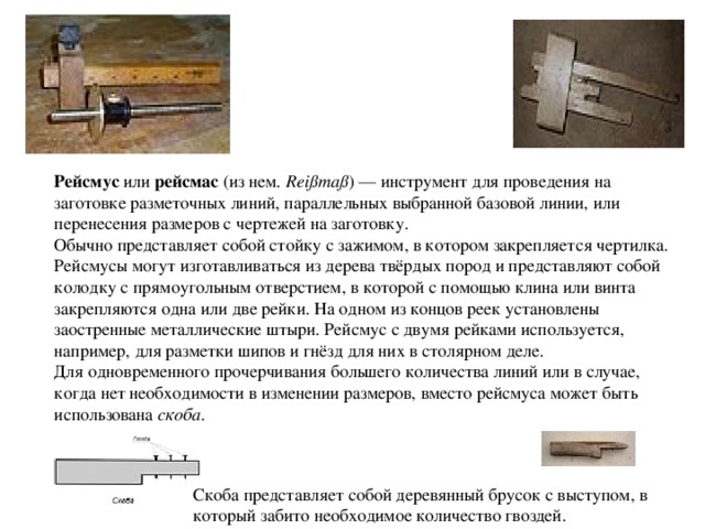 Рейсмус  или  рейсмас  (из нем. Reißmaß ) — инструмент для проведения на заготовке разметочных линий, параллельных выбранной базовой линии, или перенесения размеров с чертежей на заготовку. Обычно представляет собой стойку с зажимом, в котором закрепляется чертилка.  Рейсмусы могут изготавливаться из дерева твёрдых пород и представляют собой колодку с прямоугольным отверстием, в которой с помощью клина или винта закрепляются одна или две рейки. На одном из концов реек установлены заостренные металлические штыри. Рейсмус с двумя рейками используется, например, для разметки шипов и гнёзд для них в столярном деле. Для одновременного прочерчивания большего количества линий или в случае, когда нет необходимости в изменении размеров, вместо рейсмуса может быть использована  скоба . Скоба представляет собой деревянный брусок с выступом, в который забито необходимое количество гвоздей. 