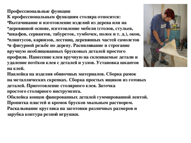 Профессиональные функции К профессиональным функциям столяра относятся: Вытачивание и изготовление изделий из дерева или на деревянной основе, изготовление мебели (столов, стульев, шкафов, сервантов, табуреток, тумбочек, полок и т. д.), окон, плинтусов, карнизов, лестниц, деревянных частей самолетов и фигурной резьбе по дереву. Распиливание и строгание вручную необлицованных брусковых деталей простого профиля. Нанесение клея вручную на склеиваемые детали и удаление потёков клея с деталей и узлов. Установка шкантов на клей. Наклейка на изделия обивочных материалов. Сборка рамок на металлических скрепках. Сборка простых ящиков из готовых деталей. Приготовление столярного клея. Заточка простого столярного инструмента. Обклейка концов фанерованных деталей гуммированной лентой. Пропитка пластей и кромок брусков мыльным раствором. Раскалывание кругляка на заготовки различных размеров и зарубка контура резной игрушки. 