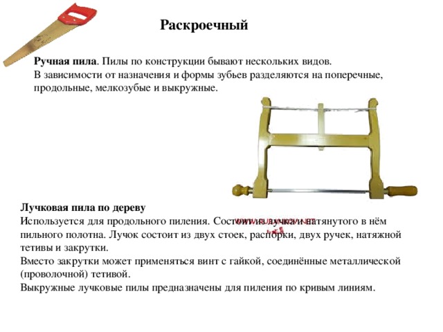 Раскроечный Ручная пила . Пилы по конструкции бывают нескольких видов. В зависимости от назначения и формы зубьев разделяются на поперечные, продольные, мелкозубые и выкружные. Лучковая пила по дереву Используется для продольного пиления. Состоит из лучка и натянутого в нём пильного полотна. Лучок состоит из двух стоек, распорки, двух ручек, натяжной тетивы и закрутки. Вместо закрутки может применяться винт с гайкой, соединённые металлической (проволочной) тетивой. Выкружные лучковые пилы предназначены для пиления по кривым линиям. 