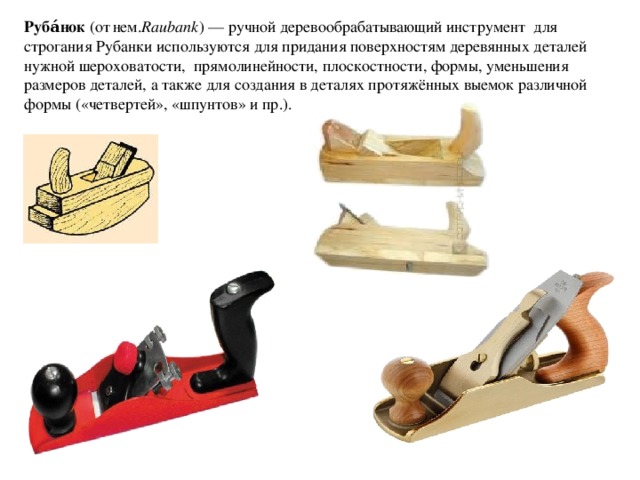 Руба́нок  (от  нем. Raubank ) — ручной деревообрабатывающий инструмент  для строгания Рубанки используются для придания поверхностям деревянных деталей нужной шероховатости,  прямолинейности, плоскостности, формы, уменьшения размеров деталей, а также для создания в деталях протяжённых выемок различной формы («четвертей», «шпунтов» и пр.). 