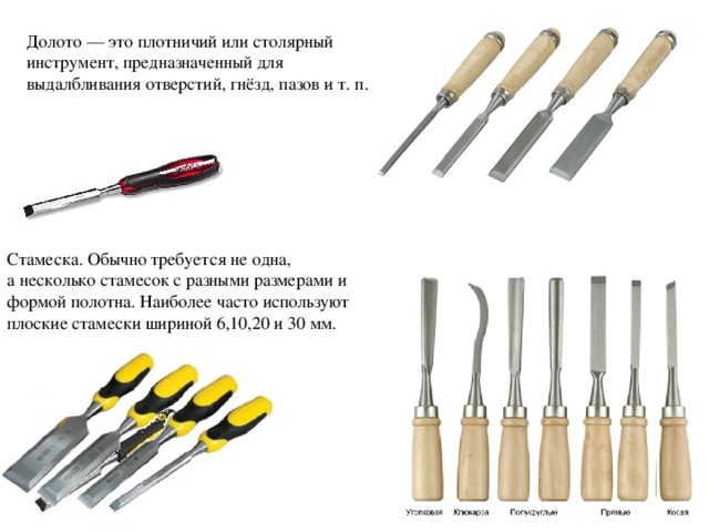 Долото — это плотничий или столярный инструмент, предназначенный для выдалбливания отверстий, гнёзд, пазов и т. п. Стамеска. Обычно требуется не одна, а несколько стамесок с разными размерами и формой полотна. Наиболее часто используют плоские стамески шириной 6,10,20 и 30 мм. 