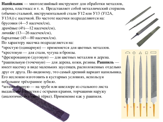 Напи́льник  — многолезвийный инструмент для обработки металлов, дерева, пластмасс и т. п. Представляет собой металлический стержень (обычно стальной, инструментальной стали У12 или У13 (У12А, У13А)) с насечкой. По частоте насечки подразделяются на: брусовки (4—5 насечек/см), драчёвые (4½—12 насечек/см), личны́е (13—26 насечек/см), бархатные (45—80 насечек/см). По характеру насечка подразделяется на: *простую (одинарную) — применяется для цветных металлов. *крестовую — для стали, чугуна и бронзы. *фрезерованную (дуговую) — для цветных металлов и дерева. *рашпильную (точечную) — для дерева, кожи, резины.  Рашпиль — имеет насечку в виде маленьких заусенцев, расположенных отдельно друг от друга. По-видимому, это самый древний вариант напильника. Его несложно изготовить в кустарных условиях, используя небольшое трёхгранное зубило. *штампованную — на трубе или швеллере из стального листа выдавлены отверстия с острыми краями, торчащими наружу (аналогично кухонной тёрке). Применение как у рашпиля. 