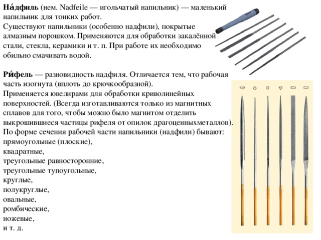 На́дфиль  (нем. Nadfeile — игольчатый напильник) — маленький напильник для тонких работ. Существуют напильники (особенно надфили), покрытые  алмазным порошком. Применяются для обработки закалённой стали, стекла, керамики и т. п. При работе их необходимо обильно смачивать водой . Ри́фель  — разновидность надфиля. Отличается тем, что рабочая часть изогнута (вплоть до крючкообразной). Применяется ювелирами для обработки криволинейных поверхностей. (Всегда изготавливаются только из магнитных сплавов для того, чтобы можно было магнитом отделить выкрошившиеся частицы рифеля от опилок драгоценныхметаллов). По форме сечения рабочей части напильники (надфили) бывают: прямоугольные (плоские), квадратные, треугольные равносторонние, треугольные тупоугольные, круглые, полукруглые, овальные, ромбические, ножевые, и т. д. 