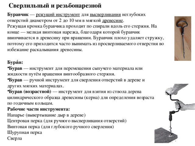 Сверлильный и резьбонарезной Буравчик  —  режущий инструмент для высверливания неглубоких отверстий диаметром от 2 до 10 мм в мягкой  древесине . Режущая кромка буравчика проходит по спирали вдоль его стержня. На конце — мелкая винтовая нарезка, благодаря которой буравчик ввинчивается в древесину при вращении. Буравчик плохо удаляет стружку, поэтому его приходится часто вынимать из просверливаемого отверстия во избежание раскалывания древесины.   Бура́в: Бурав  — инструмент для перемещения сыпучего материала или жидкости путём вращения винтообразного стержня. Бурав  — ручной инструмент для сверления отверстий в дереве и других мягких материалах. Бурав (возрастной)  — инструмент для взятия из ствола дерева цилиндрического образца древесины (керна) для определения возраста по годичным кольцам. Рабочие части инструмента: Напарье (вывертывание дыр в дереве) Центровая перка (для ручного высверливания отверстий) Винтовая перка (для глубокого ручного сверления) Шурупная перка Сверла 