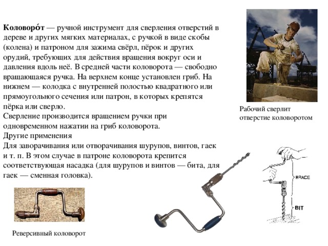 Коловоро́т  — ручной инструмент для сверления отверстий в дереве и других мягких материалах, с ручкой в виде скобы (колена) и патроном для зажима свёрл, пёрок и других орудий, требующих для действия вращения вокруг оси и давления вдоль неё. В средней части коловорота — свободно вращающаяся ручка. На верхнем конце установлен гриб. На нижнем — колодка с внутренней полостью квадратного или прямоугольного сечения или патрон, в которых крепятся пёрка или сверло. Сверление производится вращением ручки при одновременном нажатии на гриб коловорота. Другие применения Для заворачивания или отворачивания шурупов, винтов, гаек и т. п. В этом случае в патроне коловорота крепится соответствующая насадка (для шурупов и винтов — бита, для гаек — сменная головка). Рабочий сверлит отверстие коловоротом Реверсивный коловорот 