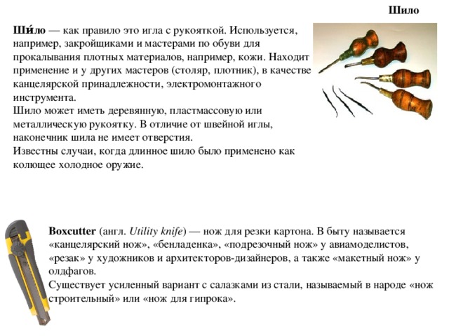 Шило Ши́ло  — как правило это игла с рукояткой. Используется, например, закройщиками и мастерами по обуви для прокалывания плотных материалов, например, кожи. Находит применение и у других мастеров (столяр, плотник), в качестве канцелярской принадлежности, электромонтажного инструмента. Шило может иметь деревянную, пластмассовую или металлическую рукоятку. В отличие от швейной иглы, наконечник шила не имеет отверстия. Известны случаи, когда длинное шило было применено как колющее холодное оружие. Boxcutter  (англ.  Utility knife ) — нож для резки картона. В быту называется «канцелярский нож», «бенладенка», «подрезочный нож» у авиамоделистов, «резак» у художников и архитекторов-дизайнеров, а также «макетный нож» у олдфагов. Существует усиленный вариант с салазками из стали, называемый в народе «нож строительный» или «нож для гипрока». 
