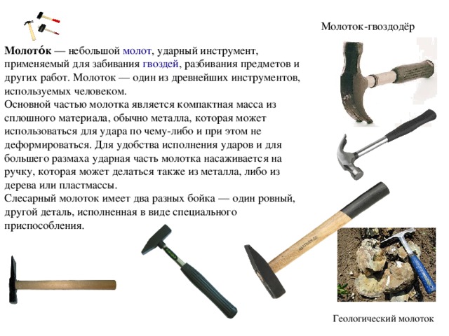 Молоток-гвоздодёр Молото́к  — небольшой  молот , ударный инструмент, применяемый для забивания  гвоздей , разбивания предметов и других работ. Молоток — один из древнейших инструментов, используемых человеком. Основной частью молотка является компактная масса из сплошного материала, обычно металла, которая может использоваться для удара по чему-либо и при этом не деформироваться. Для удобства исполнения ударов и для большего размаха ударная часть молотка насаживается на ручку, которая может делаться также из металла, либо из дерева или пластмассы. Слесарный молоток имеет два разных бойка — один ровный, другой деталь, исполненная в виде специального приспособления. Геологический молоток 
