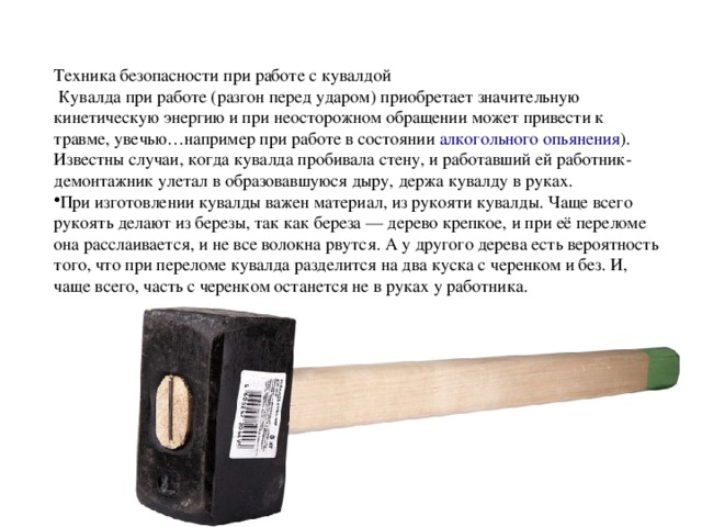 Техника безопасности при работе с кувалдой  Кувалда при работе (разгон перед ударом) приобретает значительную кинетическую энергию и при неосторожном обращении может привести к травме, увечью…например при работе в состоянии  алкогольного опьянения ). Известны случаи, когда кувалда пробивала стену, и работавший ей работник-демонтажник улетал в образовавшуюся дыру, держа кувалду в руках. При изготовлении кувалды важен материал, из рукояти кувалды. Чаще всего рукоять делают из березы, так как береза — дерево крепкое, и при её переломе она расслаивается, и не все волокна рвутся. А у другого дерева есть вероятность того, что при переломе кувалда разделится на два куска с черенком и без. И, чаще всего, часть с черенком останется не в руках у работника. 