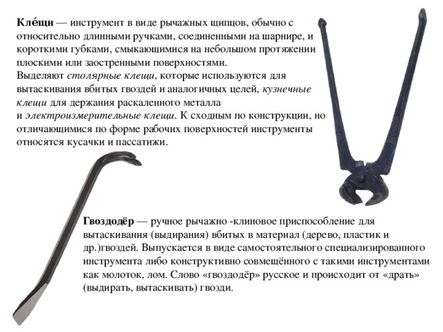 Кле́щи  — инструмент в виде рычажных щипцов, обычно с относительно длинными ручками, соединенными на шарнире, и короткими губками, смыкающимися на небольшом протяжении плоскими или заостренными поверхностями. Выделяют  столярные клещи , которые используются для вытаскивания вбитых гвоздей и аналогичных целей,  кузнечные клещи  для держания раскаленного металла и  электроизмерительные клещи . К сходным по конструкции, но отличающимися по форме рабочих поверхностей инструменты относятся кусачки и пассатижи. Гвоздодёр  — ручное рычажно -клиновое приспособление для вытаскивания (выдирания) вбитых в материал (дерево, пластик и др.)гвоздей. Выпускается в виде самостоятельного специализированного инструмента либо конструктивно совмещённого с такими инструментами как молоток, лом. Слово «гвоздодёр» русское и происходит от «драть» (выдирать, вытаскивать) гвозди. 
