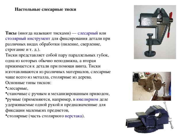 Настольные слесарные тиски Тисы (иногда называют тисками) —  слесарный  или столярный инструмент для фиксирования детали при различных видах обработки (пиление, сверление, строгание и т. д.). Тиски представляет собой пару параллельных губок, одна из которых обычно неподвижна, а вторая прижимается к детали при помощи винта. Тиски изготавливаются из различных материалов, слесарные чаще всего из металла, столярные из дерева. Основные типы тисков: слесарные, станочные с ручным и механизированным приводом, ручные (применяются, например, в  ювелирном деле удерживаемые одной рукой и предназначенные для фиксации маленьких предметов, столярные (часть столярного  верстака ). 
