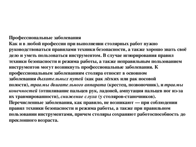 Профессиональные заболевания Как и в любой профессии при выполнении столярных работ нужно руководствоваться правилами техники безопасности, а также хорошо знать своё дело и уметь пользоваться инструментом. В случае игнорирования правил техники безопасности и режима работы, а также неправильным пользованием инструментов могут возникнуть профессиональные заболевания. К профессиональным заболеваниям столяра относят в основном заболевания  дыхательных путей  (как рак лёгких или рак носовой полости),  травмы двигательного аппарата  (крестец, позвоночник), и  травмы конечностей  (отпиливание пальцев рук, ладоней, ампутация пальцев ног из-за их травмированности),  снижение слуха  (у столяров-станочников). Перечисленные заболевания, как правило, не возникают — при соблюдении правил техники безопасности и режима работы, а также при правильном пользовании инструментами, причем столяры сохраняют работоспособность до преклонного возраста. 
