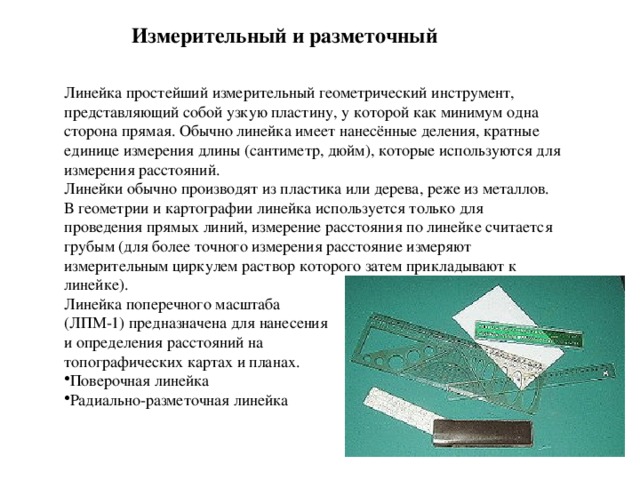 Измерительный и разметочный Линейка простейший измерительный геометрический инструмент, представляющий собой узкую пластину, у которой как минимум одна сторона прямая. Обычно линейка имеет нанесённые деления, кратные единице измерения длины (сантиметр, дюйм), которые используются для измерения расстояний. Линейки обычно производят из пластика или дерева, реже из металлов. В геометрии и картографии линейка используется только для проведения прямых линий, измерение расстояния по линейке считается грубым (для более точного измерения расстояние измеряют измерительным циркулем раствор которого затем прикладывают к линейке).  Линейка поперечного масштаба (ЛПМ-1) предназначена для нанесения и определения расстояний на топографических картах и планах. Поверочная линейка Радиально-разметочная линейка 