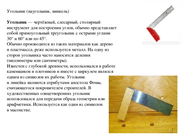 Угольник (наугольник, винкель) Угольник  — чертёжный, слесарный, столярный инструмент для построения углов, обычно представляет собой прямоугольный треугольник с острыми углами 30° и 60° или по 45°. Обычно производится из таких материалов как дерево и пластмасса, реже используется металл. На одну из сторон угольника часто наносятся деления (миллиметры или сантиметры). Известен с глубокой древности, использовался в работе каменщиков и плотников и вместе с циркулем являлся одним из символов их работы. Угольник и линейка являются атрибутами апостола Фомы, считающегося покровителем строителей. В художественных олицетворениях угольник использовался для передачи образа геометрии или арифметики. Используется как один из символов в масонстве. 