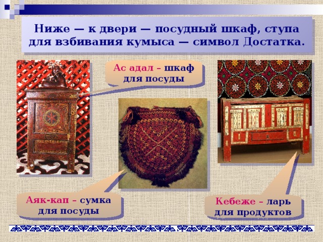 Ниже — к двери — посудный шкаф, ступа для взбивания кумыса — символ Достатка. Ас адал – шкаф для посуды Аяк-кап – сумка для посуды Кебеже – ларь для продуктов 