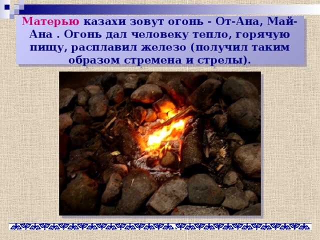Матерью казахи зовут огонь - От-Ана, Май-Ана . Огонь дал человеку тепло, горячую пищу, расплавил железо (получил таким образом стремена и стрелы). 