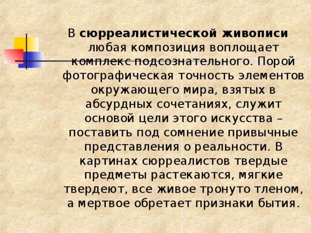 В сюрреалистической живописи любая композиция воплощает комплекс подсознательного. Порой фотографическая точность элементов окружающего мира, взятых в абсурдных сочетаниях, служит основой цели этого искусства – поставить под сомнение привычные представления о реальности. В картинах сюрреалистов твердые предметы растекаются, мягкие твердеют, все живое тронуто тленом, а мертвое обретает признаки бытия. 