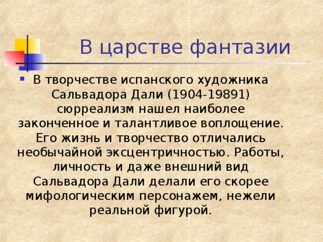 В творчестве испанского художника Сальвадора Дали (1904-19891) сюрреализм нашел наиболее законченное и талантливое воплощение. Его жизнь и творчество отличались необычайной эксцентричностью. Работы, личность и даже внешний вид Сальвадора Дали делали его скорее мифологическим персонажем, нежели реальной фигурой. 