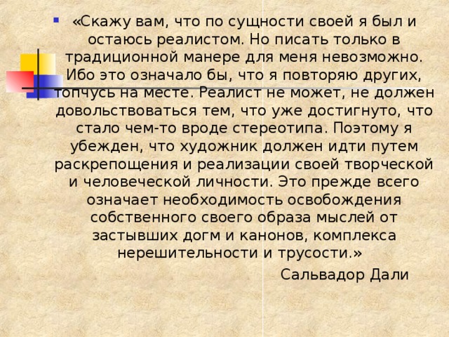 «Скажу вам, что по сущности своей я был и остаюсь реалистом. Но писать только в традиционной манере для меня невозможно. Ибо это означало бы, что я повторяю других, топчусь на месте. Реалист не может, не должен довольствоваться тем, что уже достигнуто, что стало чем-то вроде стереотипа. Поэтому я убежден, что художник должен идти путем раскрепощения и реализации своей творческой и человеческой личности. Это прежде всего означает необходимость освобождения собственного своего образа мыслей от застывших догм и канонов, комплекса нерешительности и трусости.»  Сальвадор Дали 