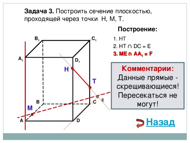 Задача 3. Построить сечение плоскостью, проходящей через точки Н, М, Т. Построение: В 1 1. НТ C 1 2. НТ ∩ D С  = E 3 . ME  ∩ AA 1 = F А 1 D 1 Комментарии: Данные прямые - скрещивающиеся! Пересекаться не могут! Н Т E С В М Назад D А 
