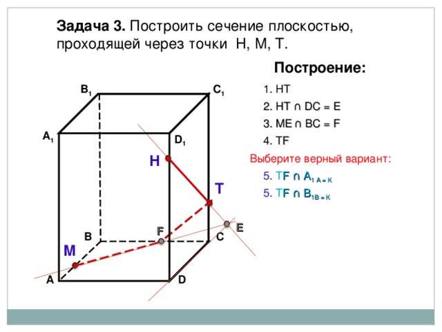 Задача 3. Построить сечение плоскостью, проходящей через точки Н, М, Т. Построение: 1. НТ В 1 C 1 2. НТ ∩ D С  = E 3 . ME  ∩ ВС  = F А 1 D 1 4. Т F Н Выберите верный вариант: 5. Т F ∩ А 1 А  = K Т 5. Т F ∩ В 1 В  = K E F В С М D А 