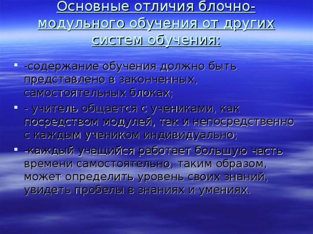 Основные отличия блочно-модульного обучения от других систем обучения:   -содержание обучения должно быть представлено в законченных, самостоятельных блоках; - учитель общается с учениками, как посредством модулей, так и непосредственно с каждым учеником индивидуально; -каждый учащийся работает большую часть времени самостоятельно, таким образом, может определить уровень своих знаний, увидеть пробелы в знаниях и умениях.  