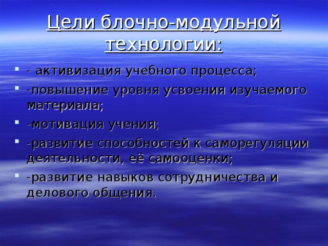 Цели блочно-модульной технологии: - активизация учебного процесса; -повышение уровня усвоения изучаемого материала; -мотивация учения; -развитие способностей к саморегуляции деятельности, её самооценки; -развитие навыков сотрудничества и делового общения. 