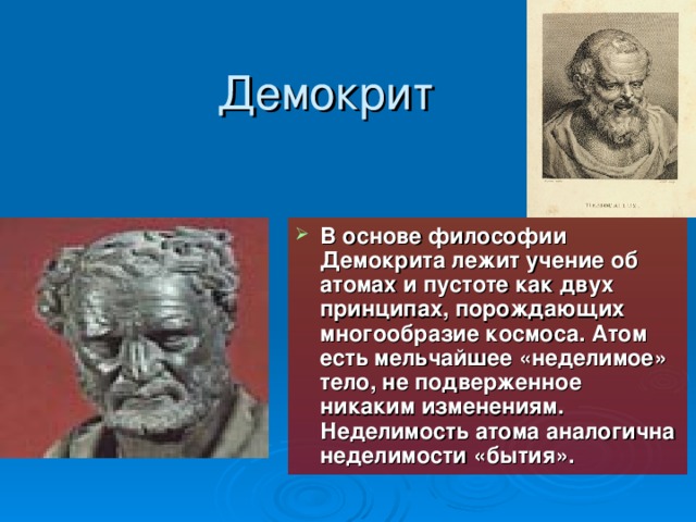 Демокрит В основе философии Демокрита лежит учение об атомах и пустоте как двух принципах, порождающих многообразие космоса. Атом есть мельчайшее «неделимое» тело, не подверженное никаким изменениям. Неделимость атома аналогична неделимости «бытия» . 