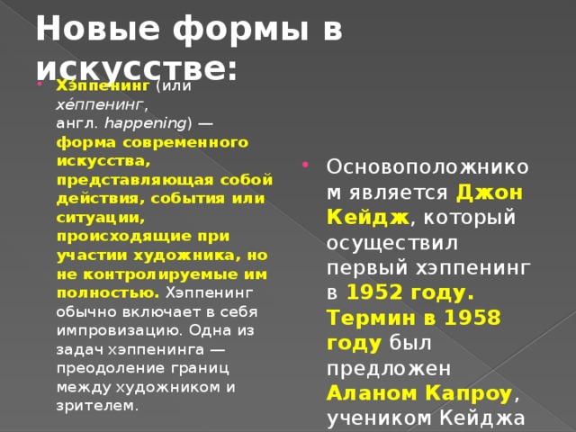 Новые формы в искусстве: Основоположником является Джон Кейдж , который осуществил первый хэппенинг в 1952 году. Термин в 1958 году был предложен Аланом Капроу , учеником Кейджа Хэ́ппенинг  (или хе́ппенинг , англ.  happening ) — форма современного искусства, представляющая собой действия, события или ситуации, происходящие при участии художника, но не контролируемые им полностью. Хэппенинг обычно включает в себя импровизацию. Одна из задач хэппенинга — преодоление границ между художником и зрителем. 