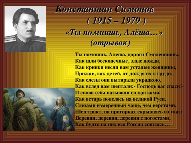  Константин Симонов  ( 1915 – 1979 )   «Ты помнишь, Алёша…»  (отрывок)   Ты помнишь, Алеша, дороги Смоленщины, Как шли бесконечные, злые дожди, Как кринки несли нам усталые женщины, Прижав, как детей, от дождя их к груди, Как слезы они вытирали украдкою, Как вслед нам шептали:- Господь вас спаси!- И снова себя называли солдатками, Как встарь повелось на великой Руси. Слезами измеренный чаще, чем верстами, Шел тракт, на пригорках скрываясь из глаз: Деревни, деревни, деревни с погостами, Как будто на них вся Россия сошлась… 