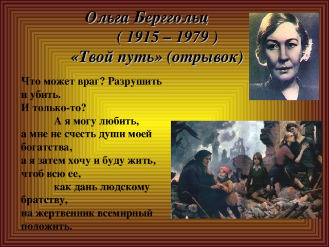 Ольга Берггольц  ( 1915 – 1979 )  «Твой путь» (отрывок) Что может враг? Разрушить и убить. И только-то?  А я могу любить, а мне не счесть души моей богатства, а я затем хочу и буду жить, чтоб всю ее,  как дань людскому братству, на жертвенник всемирный положить. 