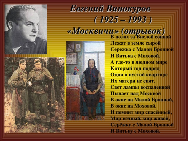 Евгений Винокуров  ( 1925 – 1993 )  «Москвичи» (отрывок) В полях за Вислой сонной Лежат в земле сырой Сережка с Малой Бронной И Витька с Моховой. А где-то в людном мире Который год подряд Одни в пустой квартире Их матери не спят. Свет лампы воспаленной Пылает над Москвой В окне на Малой Бронной, В окне на Моховой. И помнит мир спасённый, Мир вечный, мир живой, Серёжку с Малой Бронной И Витьку с Моховой. 
