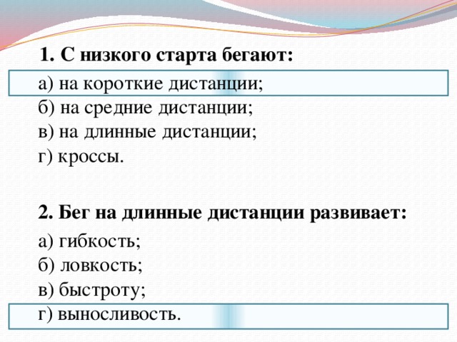 1. С низкого старта бегают:  а) на короткие дистанции;  б) на средние дистанции;  в) на длинные дистанции;  г) кроссы.    2. Бег на длинные дистанции развивает:  а) гибкость;  б) ловкость;  в) быстроту;  г) выносливость. 