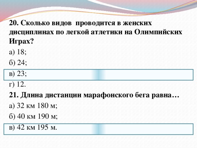 20. Сколько видов проводится в женских дисциплинах по легкой атлетики на Олимпийских Играх? а) 18; б) 24; в) 23; г) 12. 21. Длина дистанции марафонского бега равна… а) 32 км 180 м; б) 40 км 190 м; в) 42 км 195 м. 