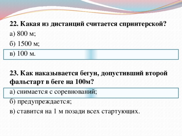 22. Какая из дистанций считается спринтерской? а) 800 м; б) 1500 м; в) 100 м.   23. Как наказывается бегун, допустивший второй фальстарт в беге на 100м? а) снимается с соревнований; б) предупреждается; в) ставится на 1 м позади всех стартующих.   