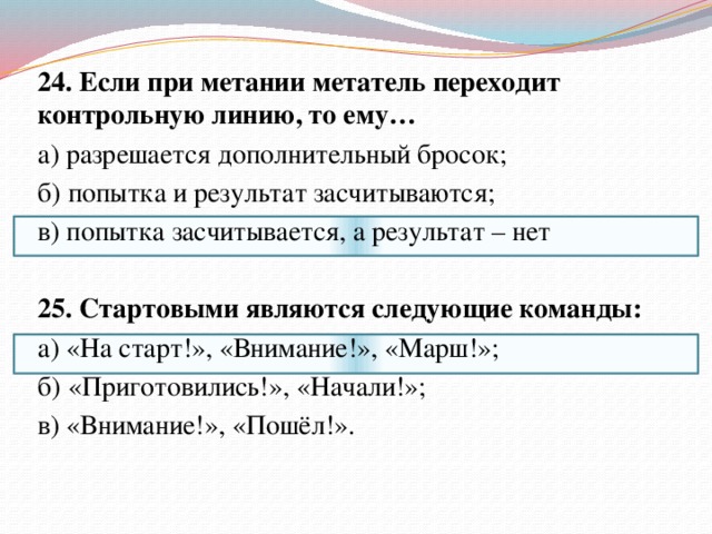 24. Если при метании метатель переходит контрольную линию, то ему… а) разрешается дополнительный бросок; б) попытка и результат засчитываются; в) попытка засчитывается, а результат – нет   25. Стартовыми являются следующие команды: а) «На старт!», «Внимание!», «Марш!»; б) «Приготовились!», «Начали!»; в) «Внимание!», «Пошёл!».   