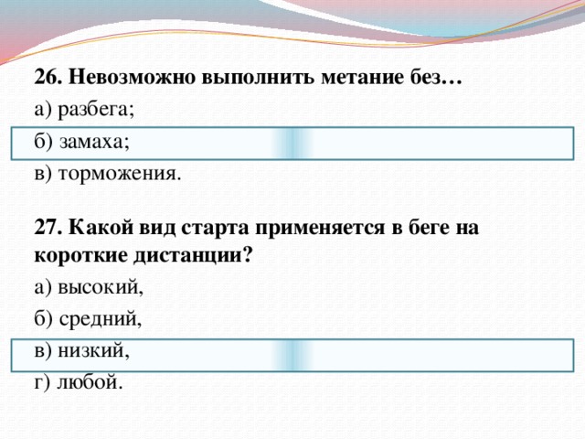 26. Невозможно выполнить метание без… а) разбега; б) замаха; в) торможения.   27. Какой вид старта применяется в беге на короткие дистанции? а) высокий, б) средний, в) низкий, г) любой. 