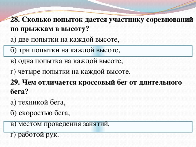28. Сколько попыток дается участнику соревнований по прыжкам в высоту? а) две попытки на каждой высоте, б) три попытки на каждой высоте, в) одна попытка на каждой высоте, г) четыре попытки на каждой высоте. 29. Чем отличается кроссовый бег от длительного бега? а) техникой бега, б) скоростью бега, в) местом проведения занятий, г) работой рук. 