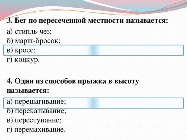  3. Бег по пересеченной местности называется:  а) стипль-чез;  б) марш-бросок;  в) кросс;  г) конкур.     4. Один из способов прыжка в высоту называется:  а) перешагивание;  б) перекатывание;  в) переступание;  г) перемахивание. 