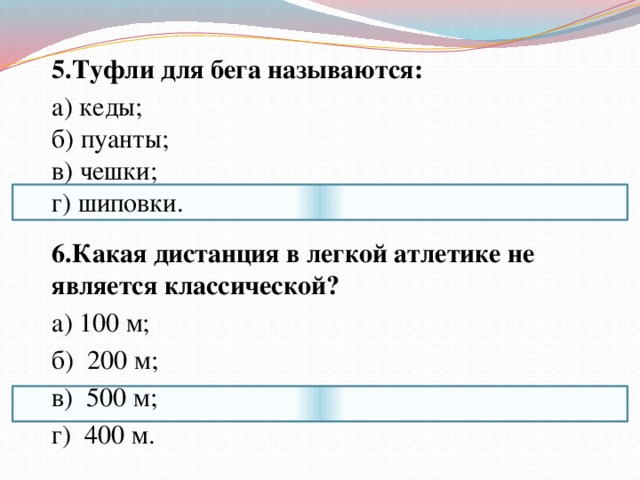  5.Туфли для бега называются:  а) кеды;  б) пуанты;  в) чешки;  г) шиповки.  6.Какая дистанция в легкой атлетике не является классической?  а) 100 м;  б) 200 м;  в) 500 м;  г) 400 м. 