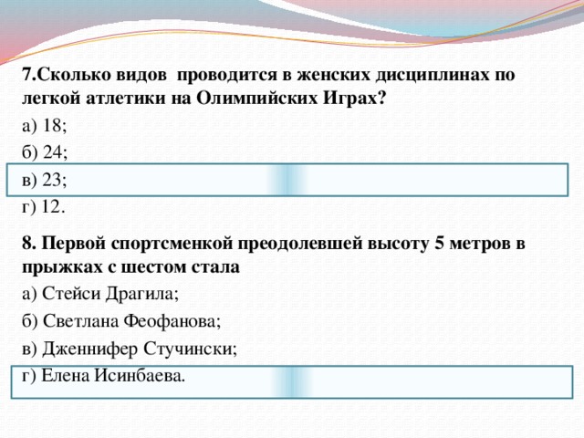 7.Сколько видов проводится в женских дисциплинах по легкой атлетики на Олимпийских  Играх? а) 18; б) 24; в) 23; г) 12. 8. Первой спортсменкой преодолевшей высоту 5 метров в прыжках с шестом стала а) Стейси Драгила; б) Светлана Феофанова; в) Дженнифер Стучински; г) Елена Исинбаева. 
