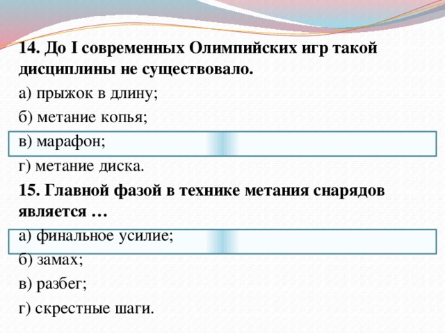 14. До I современных Олимпийских игр такой дисциплины не существовало. а) прыжок в длину; б) метание копья; в) марафон; г) метание диска.   15. Главной фазой в технике метания снарядов является … а) финальное усилие;   б) замах; в) разбег; г) скрестные шаги. 