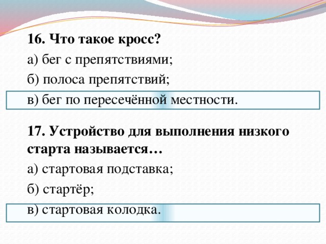  16. Что такое кросс?  а) бег с препятствиями;  б) полоса препятствий;  в) бег по пересечённой местности.    17. Устройство для выполнения низкого старта называется…  а) стартовая подставка;  б) стартёр;  в) стартовая колодка. 