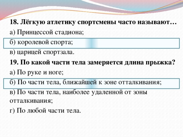 18. Лёгкую атлетику спортсмены часто называют… а) Принцессой стадиона; б) королевой спорта; в) царицей спортзала.   19. По какой части тела замеряется длина прыжка? а) По руке и ноге; б) По части тела, ближайшей к зоне отталкивания; в) По части тела, наиболее удаленной от зоны отталкивания; г) По любой части тела. 