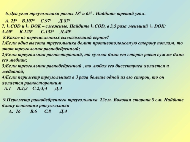  6.Два угла треугольника равны 18 0 и 65 0 . Найдите третий угол.   7. ∟ COD и ∟ DOK – смежные. Найдите ∟ COD , в 3,5 раза меньший ∟ DOK : А.60 0 В.128 0 С.132 0 Д.40 0  8.Какое из перечисленных высказываний верное? Если одна высота треугольника делит противоположеную сторону поплам, то этот треугольник равнобедренный; Если треугольник равносторонний, то сумма длин его сторон равна сумме длин его медиан; Если треугольник равнобедренный , то любая его биссектриса является и медианой; Если периметр треугольника в 3 раза больше одной из его сторон, то он является равносторонним  А.1 В.2;3 С.2;3;4 Д.4   9.Периметр равнобедреннего треугольника 22см. Боковая сторона 8 см. Найдите длину основания ртеугольника  А. 16 В.6 С.8 Д.4  А. 25 0 В.107 0 С.97 0 Д.87 0 
