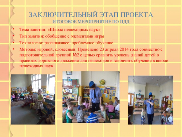 ЗАКЛЮЧИТЕЛЬНЫЙ ЭТАП ПРОЕКТА  ИТОГОВОЕ МЕРОПРИЯТИЕ ПО ПДД Тема занятия: «Школа пешеходных наук» Тип занятия: обобщение с элементами игры Технология: развивающее, проблемное обучение Методы: игровой, словесный. Проведено 23 апреля 2014 года совместно с подготовительной группой №2 с целью сравнить уровень знаний детей о правилах дорожного движения для пешеходов и закончить обучение в школе пешеходных наук.   