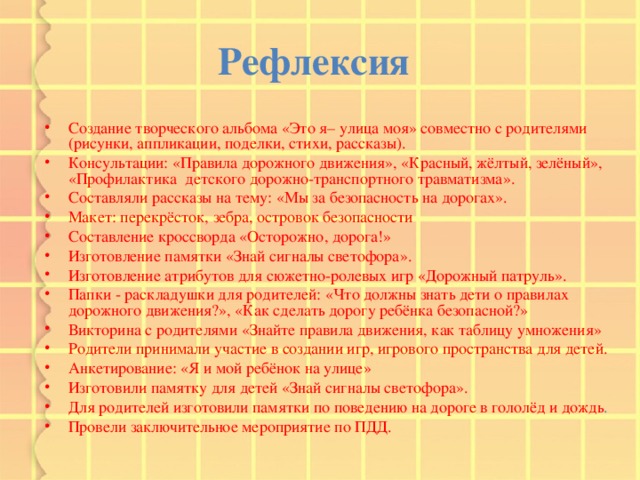 Рефлексия  Создание творческого альбома «Это я– улица моя» совместно с родителями (рисунки, аппликации, поделки, стихи, рассказы). Консультации: «Правила дорожного движения», «Красный, жёлтый, зелёный», «Профилактика детского дорожно-транспортного травматизма». Составляли рассказы на тему: «Мы за безопасность на дорогах». Макет: перекрёсток, зебра, островок безопасности Составление кроссворда «Осторожно, дорога!» Изготовление памятки «Знай сигналы светофора». Изготовление атрибутов для сюжетно-ролевых игр «Дорожный патруль». Папки - раскладушки для родителей: «Что должны знать дети о правилах дорожного движения?», «Как сделать дорогу ребёнка безопасной?» Викторина с родителями «Знайте правила движения, как таблицу умножения» Родители принимали участие в создании игр, игрового пространства для детей. Анкетирование: «Я и мой ребёнок на улице» Изготовили памятку для детей «Знай сигналы светофора». Для родителей изготовили памятки по поведению на дороге в гололёд и дождь . Провели заключительное мероприятие по ПДД. 