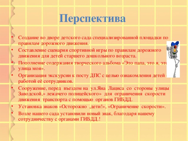 Перспектива  Создание во дворе детского сада специализированной площадки по правилам дорожного движения. Составление сценария спортивной игры по правилам дорожного движения для детей старшего дошкольного возраста. Пополнение содержания творческого альбома «Это папа, это я, это улица моя». Организация экскурсии к посту ДПС с целью ознакомления детей с работой её сотрудников. Сооружение, перед въездом на ул.Яна Лациса со стороны улицы Заводской,» лежачего полицейского» для ограничения скорости движения транспорта с помощью органов ГИБДД. Установка знаков «Осторожно ,дети!», «Ограничение скорости». Возле нашего сада установили новый знак, благодаря нашему сотрудничеству с органами ГИБДД.! 