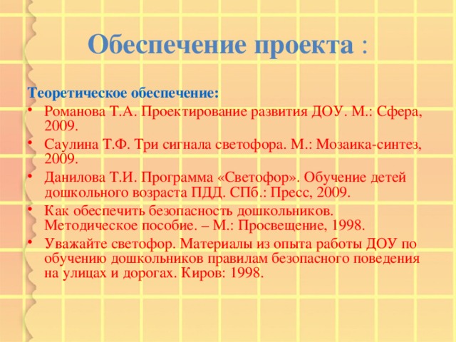 Обеспечение проекта : Теоретическое обеспечение: Романова Т.А. Проектирование развития ДОУ. М.: Сфера, 2009. Саулина Т.Ф. Три сигнала светофора. М.: Мозаика-синтез, 2009. Данилова Т.И. Программа «Светофор». Обучение детей дошкольного возраста ПДД. СПб.: Пресс, 2009. Как обеспечить безопасность дошкольников. Методическое пособие. – М.: Просвещение, 1998. Уважайте светофор. Материалы из опыта работы ДОУ по обучению дошкольников правилам безопасного поведения на улицах и дорогах. Киров: 1998. 